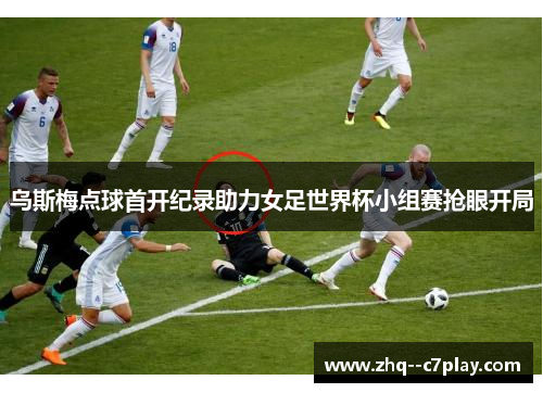 乌斯梅点球首开纪录助力女足世界杯小组赛抢眼开局 乌斯梅点球首开纪录助力女足世界杯小组赛抢眼开局