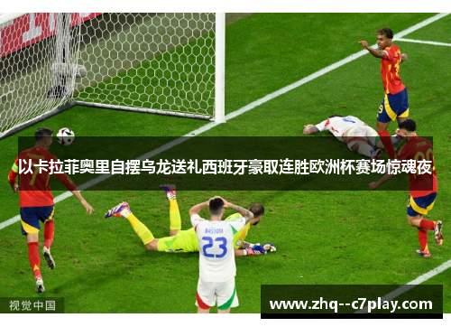 以卡拉菲奥里自摆乌龙送礼西班牙豪取连胜欧洲杯赛场惊魂夜 以卡拉菲奥里自摆乌龙送礼西班牙豪取连胜欧洲杯赛场惊魂夜