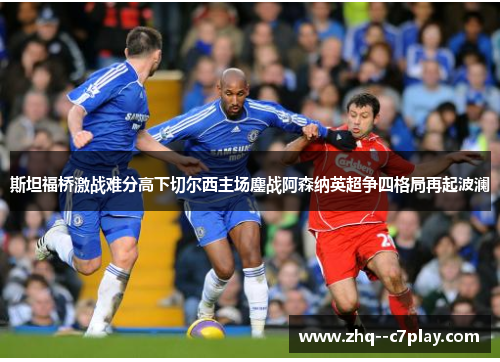 斯坦福桥激战难分高下切尔西主场鏖战阿森纳英超争四格局再起波澜 斯坦福桥激战难分高下切尔西主场鏖战阿森纳英超争四格局再起波澜